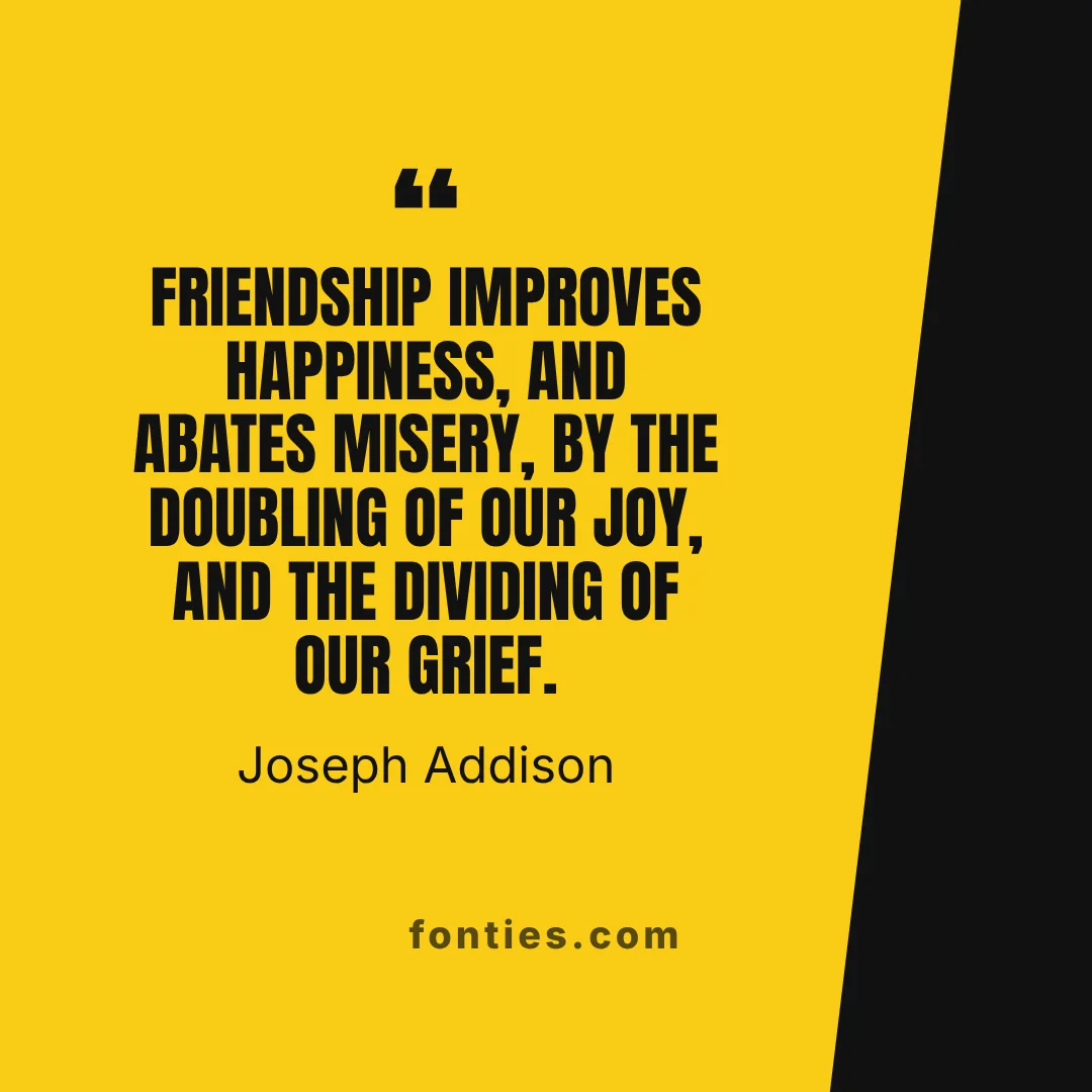 Friendship improves happiness, and abates misery, by the doubling of our joy, and the dividing of our grief.-Joseph Addison