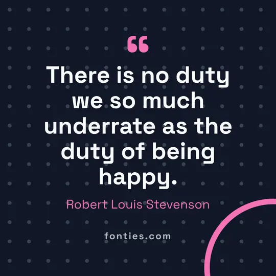 There is no duty we so much underrate as the duty of being happy.-Robert Louis Stevenson