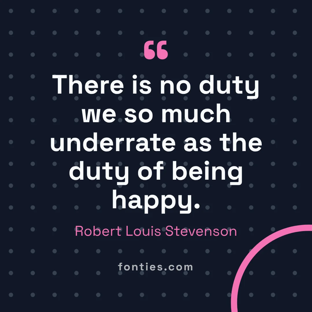 There is no duty we so much underrate as the duty of being happy.-Robert Louis Stevenson
